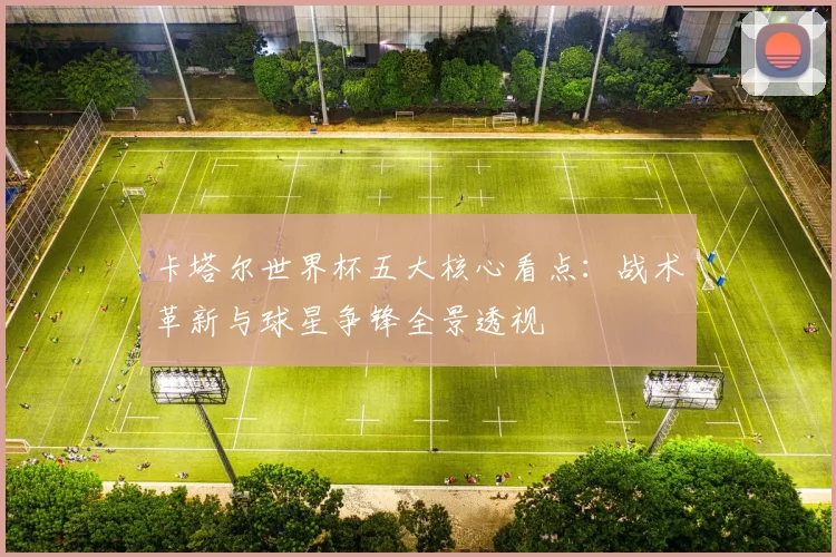 卡塔尔世界杯五大核心看点:战术革新与球星争锋全景透视