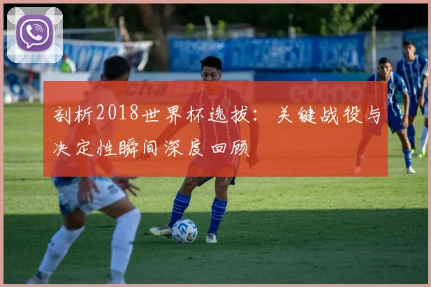 剖析2018世界杯选拔：关键战役与决定性瞬间深度回顾