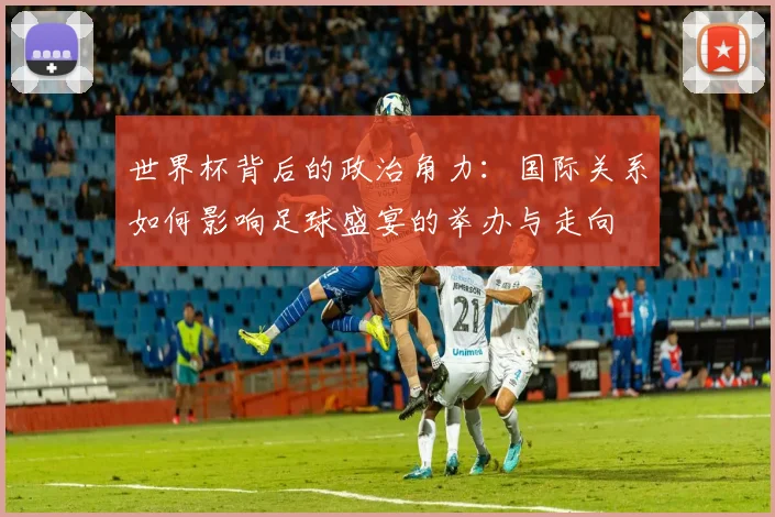 世界杯背后的政治角力:国际关系如何影响足球盛宴的举办与走向