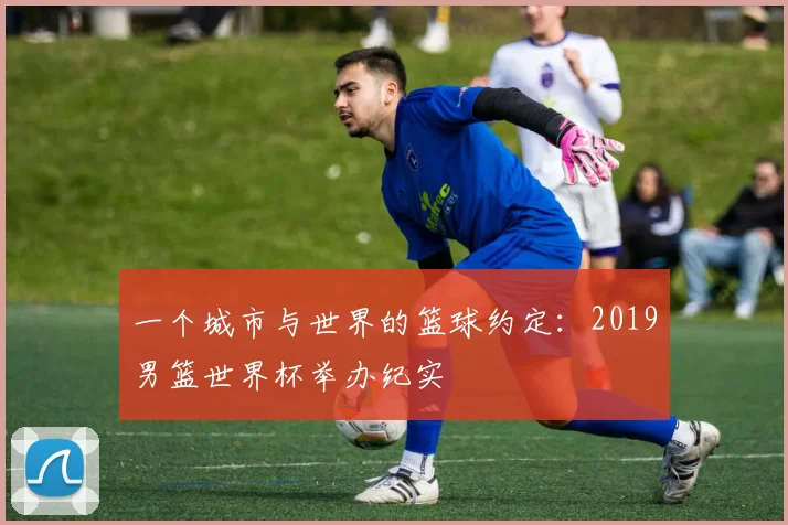一个城市与世界的篮球约定：2019男篮世界杯举办纪实