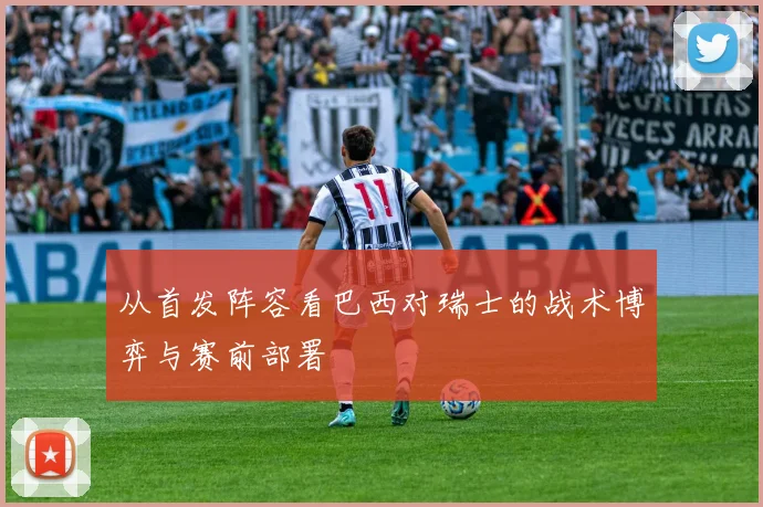 从首发阵容看巴西对瑞士的战术博弈与赛前部署