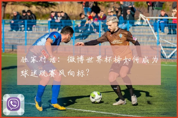 独家对话：微博世界杯榜如何成为球迷观赛风向标？