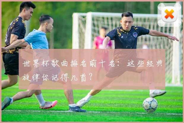 世界杯歌曲排名前十名：这些经典旋律你记得几首？