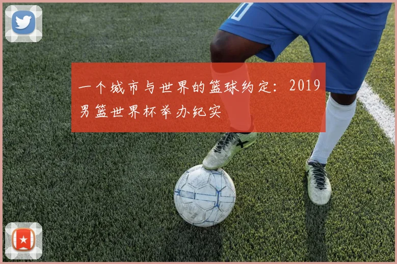 一个城市与世界的篮球约定：2019男篮世界杯举办纪实