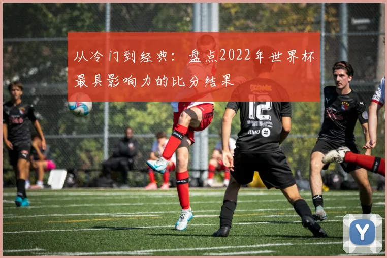 从冷门到经典:盘点2022年世界杯最具影响力的比分结果