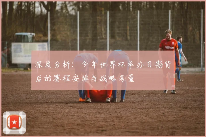 深度分析:今年世界杯举办日期背后的赛程安排与战略考量