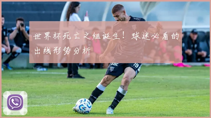世界杯死亡之组诞生！球迷必看的出线形势分析