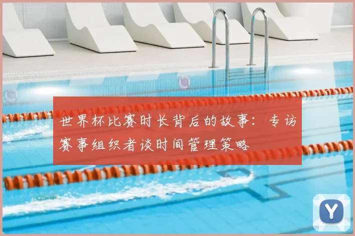世界杯比赛时长背后的故事：专访赛事组织者谈时间管理策略