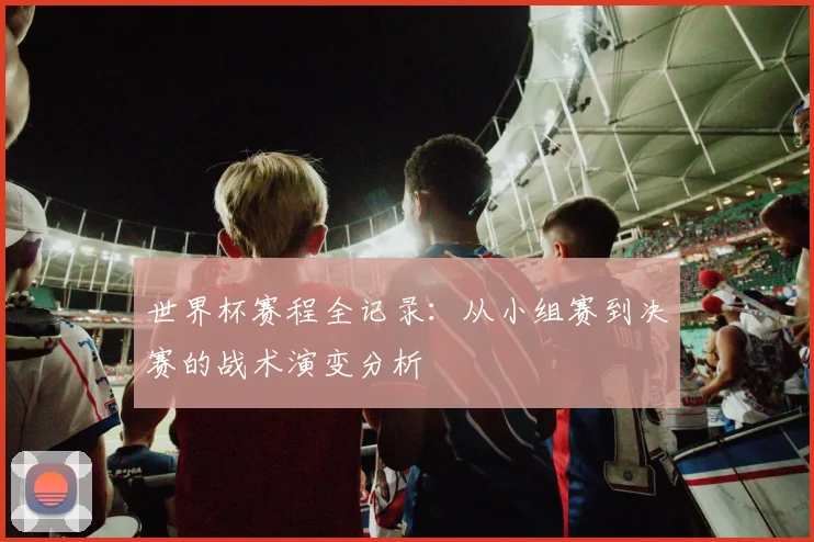 世界杯赛程全记录:从小组赛到决赛的战术演变分析