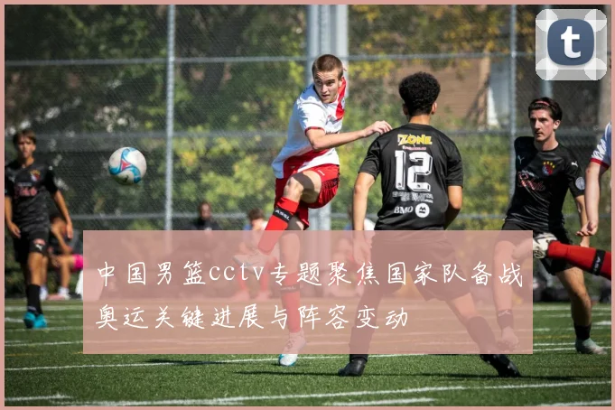 中国男篮cctv专题聚焦国家队备战奥运关键进展与阵容变动