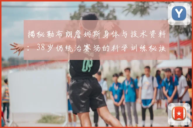 揭秘勒布朗詹姆斯身体与技术资料：38岁仍统治赛场的科学训练秘诀