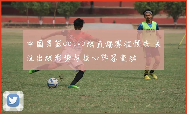 中国男篮cctv5线直播赛程预告 关注出线形势与核心阵容变动