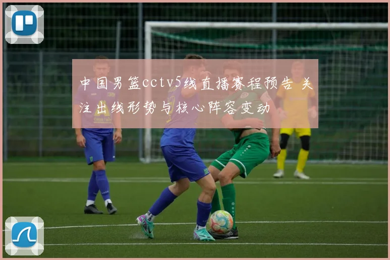 中国男篮cctv5线直播赛程预告 关注出线形势与核心阵容变动