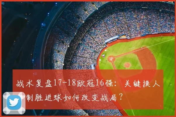 战术复盘17-18欧冠16强：关键换人与制胜进球如何改变战局？