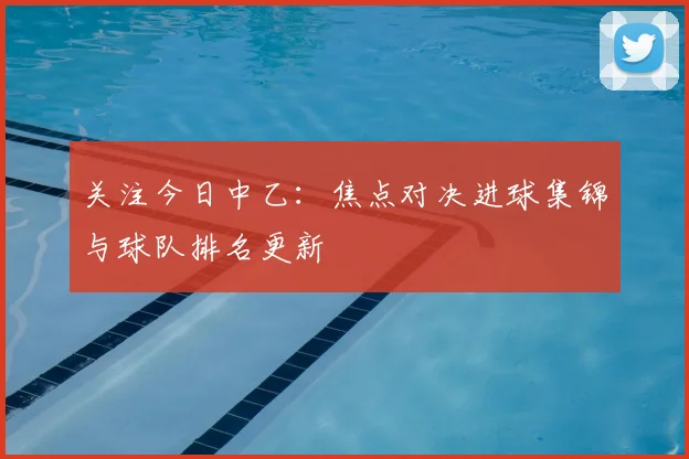 关注今日中乙：焦点对决进球集锦与球队排名更新