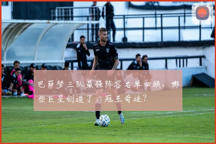 巴萨梦三队最强阵容名单回顾，哪些巨星创造了六冠王奇迹？